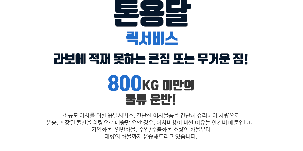 톤용달퀵서비스 : 라보에 적재 못하는 큰짐 또는 무거운 짐! 800kg 미만의 물류 운반! / 소규모 이사를 위한 용달서비스, 간단한 이사물품을 간단히 정리하여 차량으로 운송, 포장된 물건을 차량으로 배송만 요할 경우, 이사비용이 비싼 이유는 인건비 때문입니다. 기업화물, 일반화물, 수입/수출화물 소량의 화물부터 대량의 화물까지 운송해드리고 있습니다.