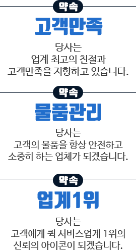 약속1. 고객만족 : 당사는 업계 최고의 친절과 고객만족을 지향하고 있습니다. / 약속2. 물품관리 : 당사는 고객의 물품을 항상 안전하고 소중히 하는 업체가 되겠습니다. / 약속3. 업계1위 : 당사는 고객에게 퀵 서비스업계 1위의 신뢰의 아이콘이 되겠습니다.